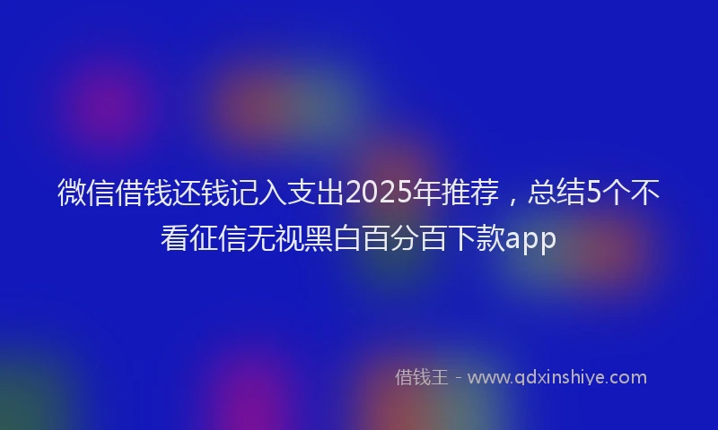 微信借钱还钱记入支出2025年推荐，总结5个不看征信无视黑白百分百下款app