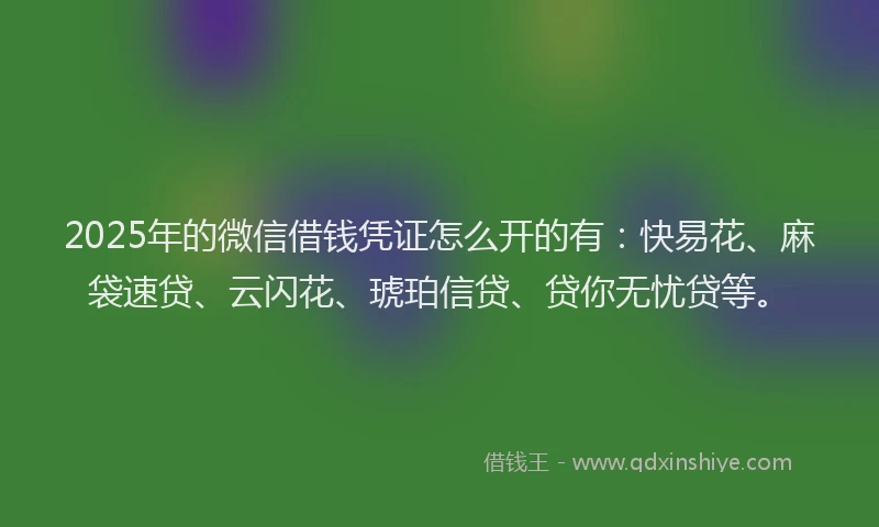2025年的微信借钱凭证怎么开的有：快易花、麻袋速贷、云闪花、琥珀信贷、贷你无忧贷等。