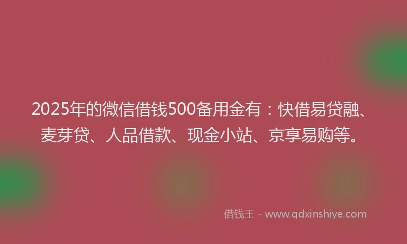 2025年的微信借钱500备用金有：快借易贷融、麦芽贷、人品借款、现金小站、京享易购等。