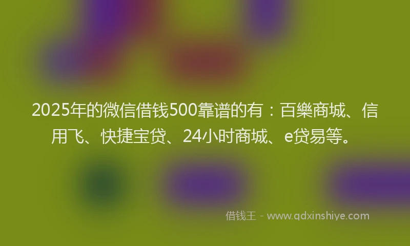 2025年的微信借钱500靠谱的有：百樂商城、信用飞、快捷宝贷、24小时商城、e贷易等。