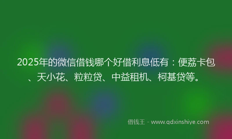 2025年的微信借钱哪个好借利息低有：便荔卡包、天小花、粒粒贷、中益租机、柯基贷等。