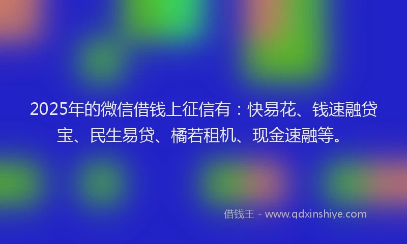 2025年的微信借钱上征信有：快易花、钱速融贷宝、民生易贷、橘若租机、现金速融等。
