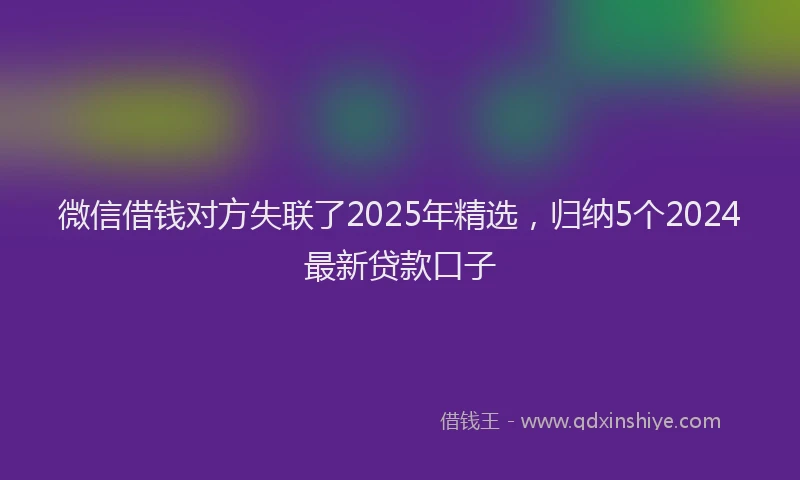 微信借钱对方失联了2025年精选，归纳5个2024最新贷款口子