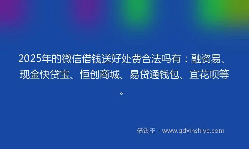 2025年的微信借钱送好处费合法吗有：融资易、现金快贷宝、恒创商城、易贷通钱包、宜花呗等。