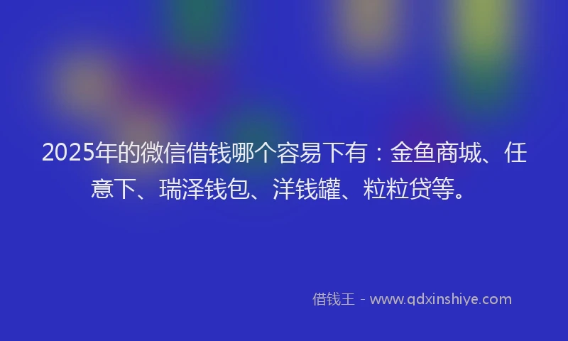 2025年的微信借钱哪个容易下有：金鱼商城、任意下、瑞泽钱包、洋钱罐、粒粒贷等。