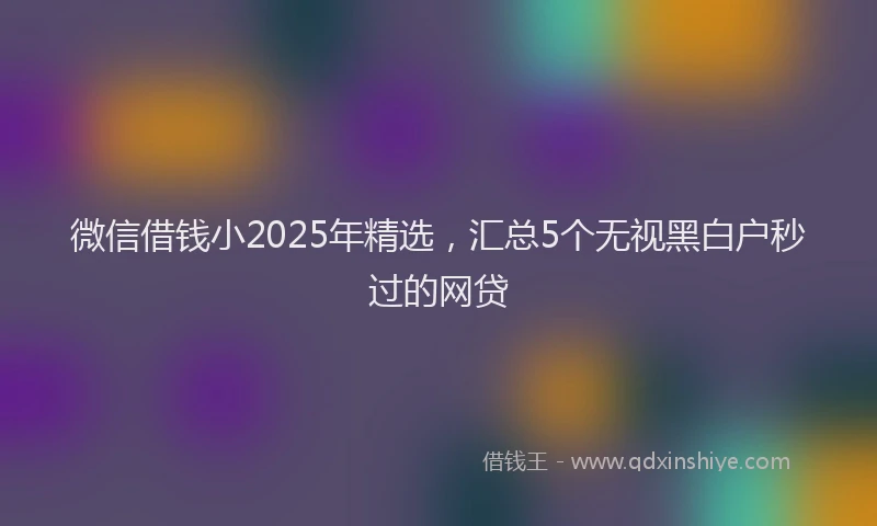 微信借钱小2025年精选，汇总5个无视黑白户秒过的网贷