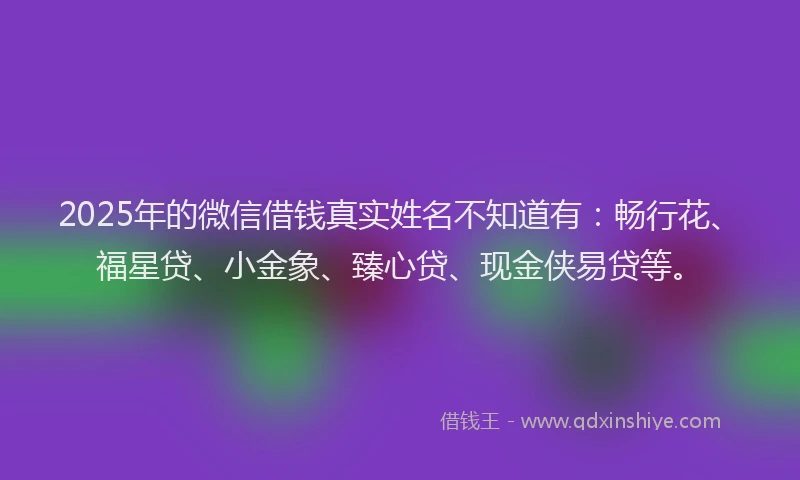 2025年的微信借钱真实姓名不知道有：畅行花、福星贷、小金象、臻心贷、现金侠易贷等。