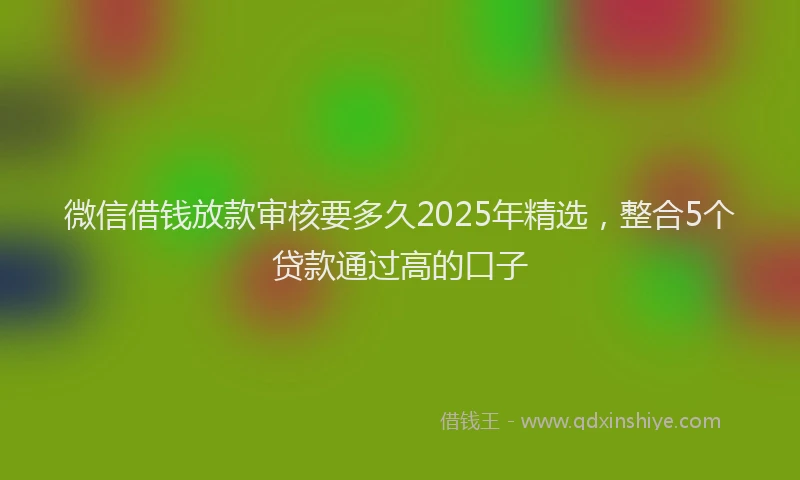 微信借钱放款审核要多久2025年精选，整合5个贷款通过高的口子
