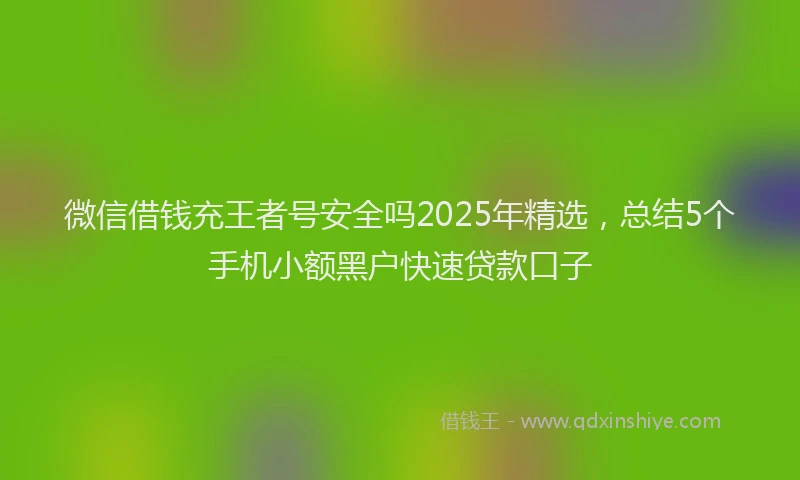 微信借钱充王者号安全吗2025年精选，总结5个手机小额黑户快速贷款口子