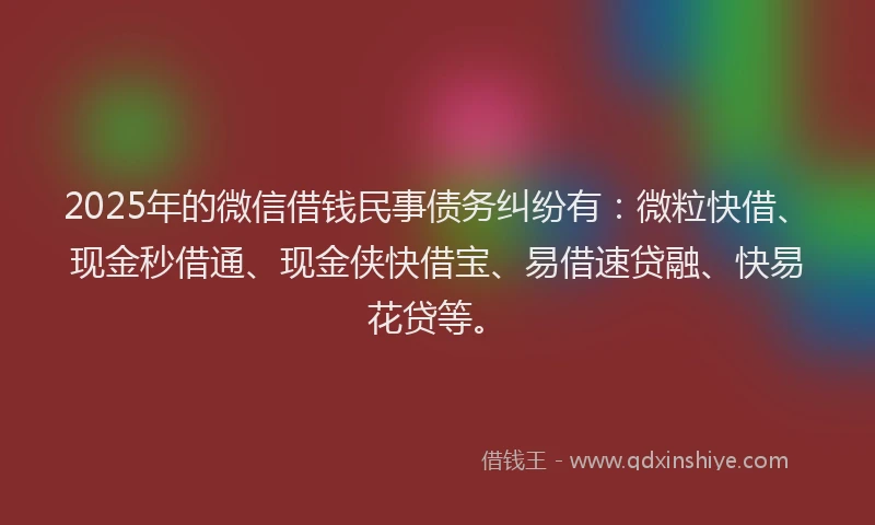 2025年的微信借钱民事债务纠纷有：微粒快借、现金秒借通、现金侠快借宝、易借速贷融、快易花贷等。
