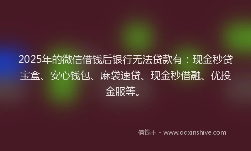 2025年的微信借钱后银行无法贷款有：现金秒贷宝盒、安心钱包、麻袋速贷、现金秒借融、优投金服等。