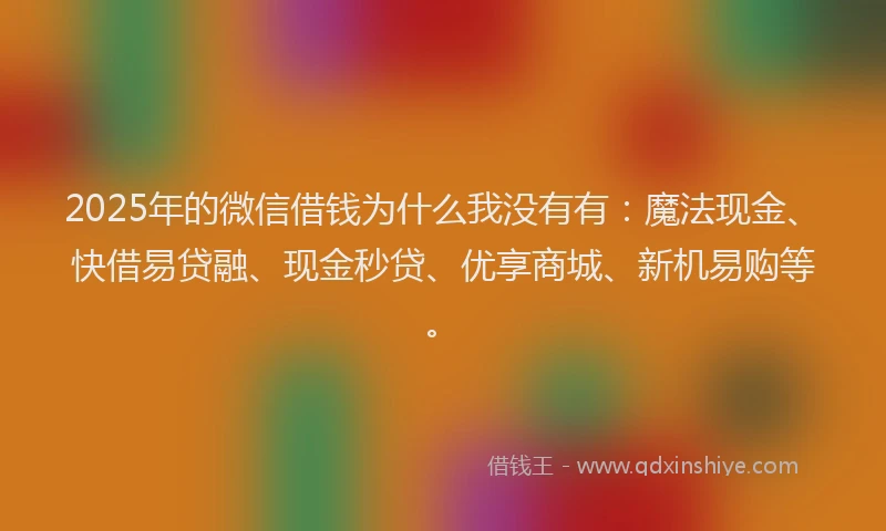 2025年的微信借钱为什么我没有有：魔法现金、快借易贷融、现金秒贷、优享商城、新机易购等。