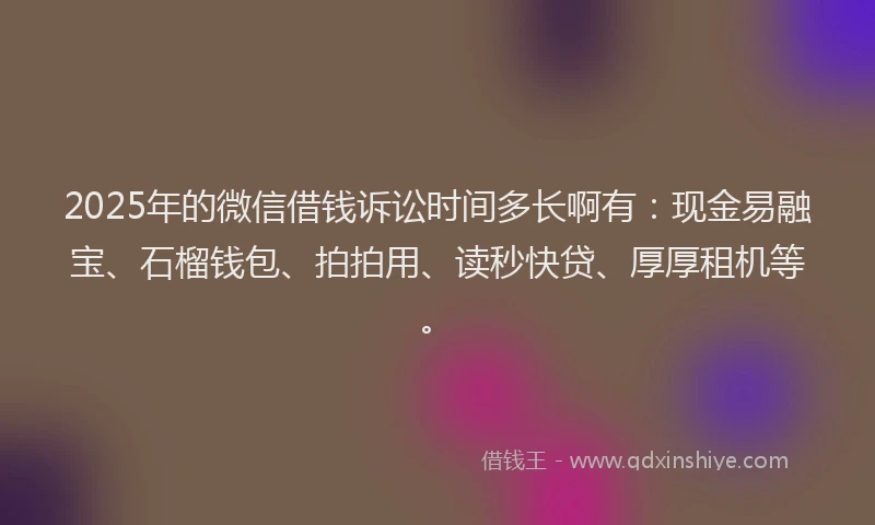 2025年的微信借钱诉讼时间多长啊有：现金易融宝、石榴钱包、拍拍用、读秒快贷、厚厚租机等。