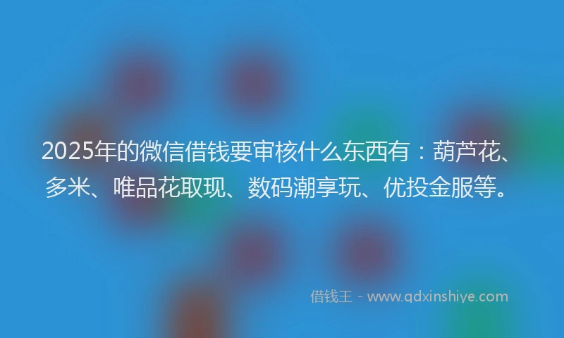 2025年的微信借钱要审核什么东西有：葫芦花、多米、唯品花取现、数码潮享玩、优投金服等。