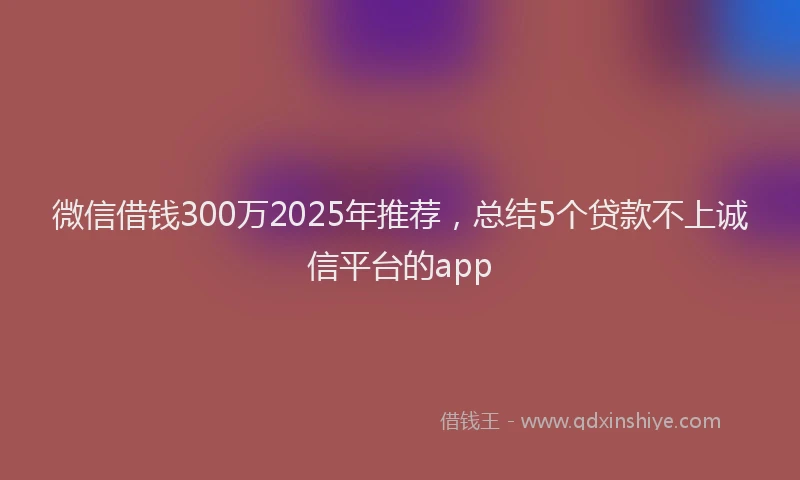 微信借钱300万2025年推荐，总结5个贷款不上诚信平台的app