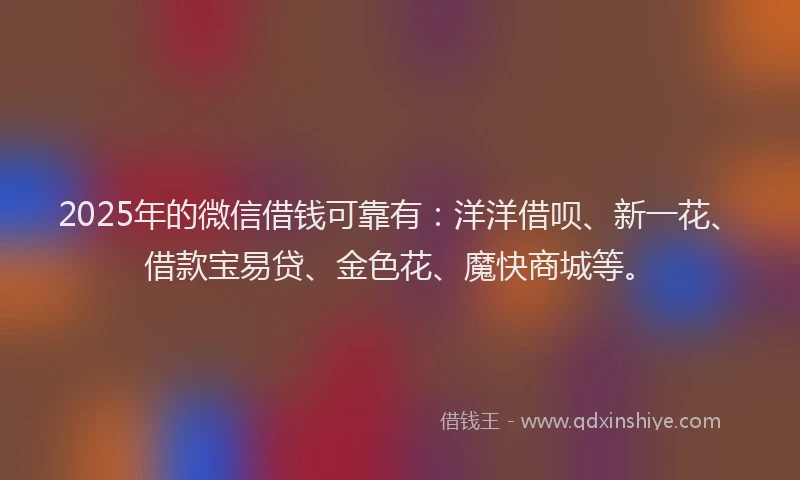 2025年的微信借钱可靠有：洋洋借呗、新一花、借款宝易贷、金色花、魔快商城等。