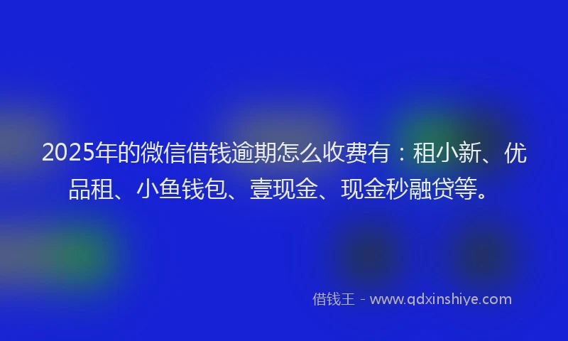 2025年的微信借钱逾期怎么收费有：租小新、优品租、小鱼钱包、壹现金、现金秒融贷等。