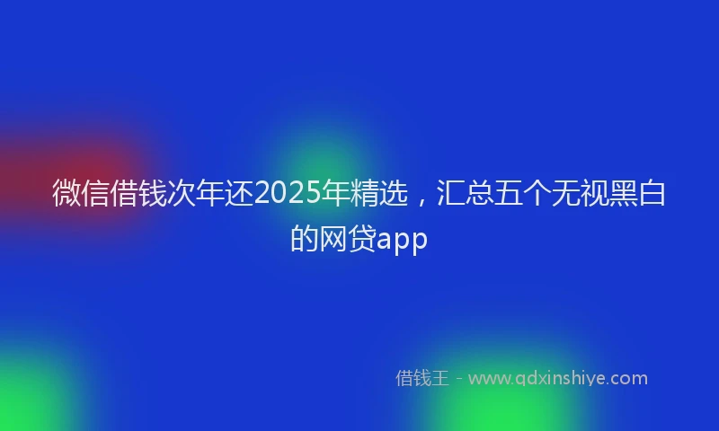 微信借钱次年还2025年精选，汇总五个无视黑白的网贷app