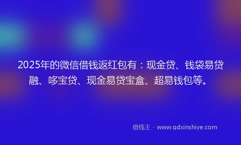 2025年的微信借钱返红包有：现金贷、钱袋易贷融、哆宝贷、现金易贷宝盒、超易钱包等。