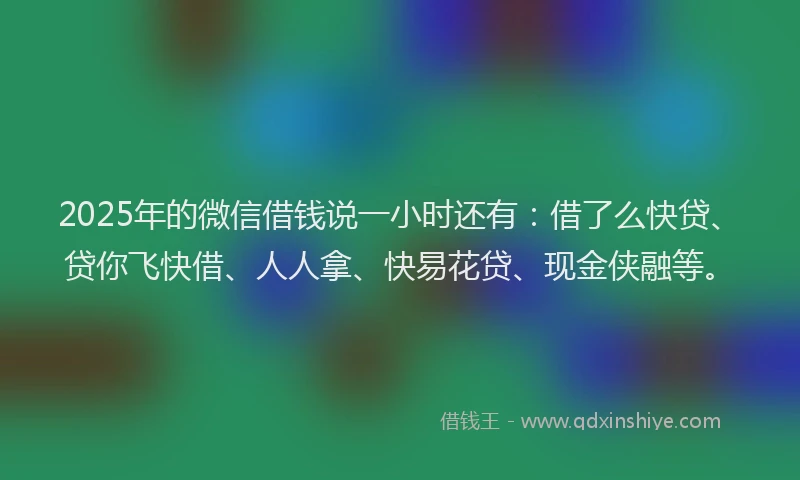2025年的微信借钱说一小时还有：借了么快贷、贷你飞快借、人人拿、快易花贷、现金侠融等。