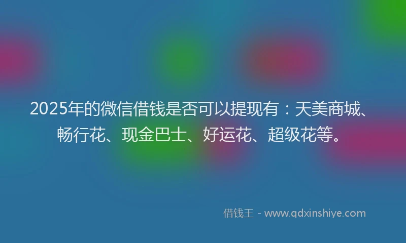 2025年的微信借钱是否可以提现有：天美商城、畅行花、现金巴士、好运花、超级花等。