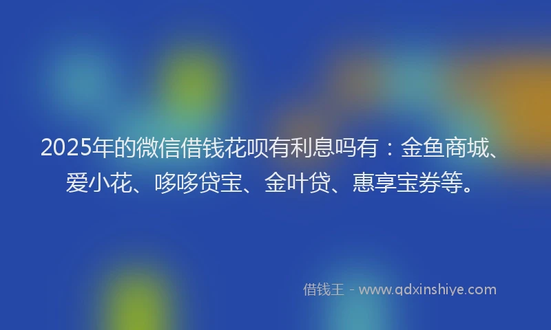 2025年的微信借钱花呗有利息吗有：金鱼商城、爱小花、哆哆贷宝、金叶贷、惠享宝券等。