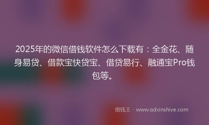 2025年的微信借钱软件怎么下载有：全金花、随身易贷、借款宝快贷宝、借贷易行、融通宝Pro钱包等。