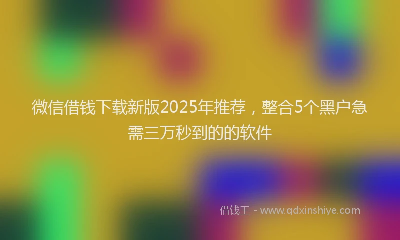 微信借钱下载新版2025年推荐，整合5个黑户急需三万秒到的的软件