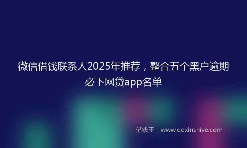 微信借钱联系人2025年推荐，整合五个黑户逾期必下网贷app名单