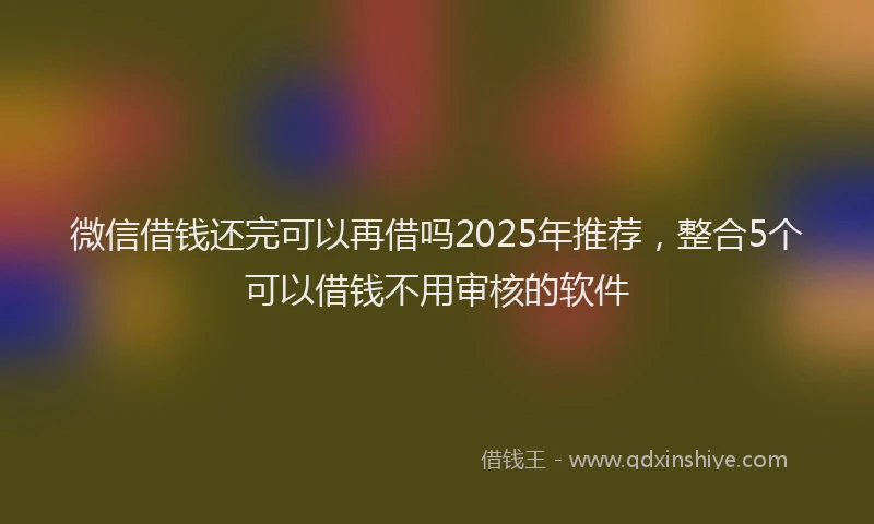 微信借钱还完可以再借吗2025年推荐，整合5个可以借钱不用审核的软件