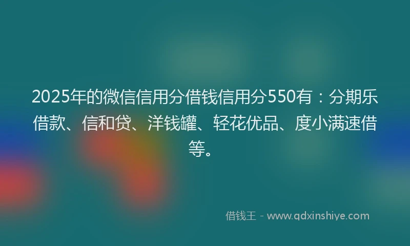 2025年的微信信用分借钱信用分550有：分期乐借款、信和贷、洋钱罐、轻花优品、度小满速借等。