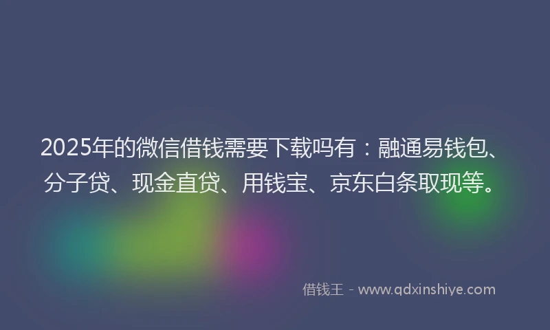 2025年的微信借钱需要下载吗有：融通易钱包、分子贷、现金直贷、用钱宝、京东白条取现等。