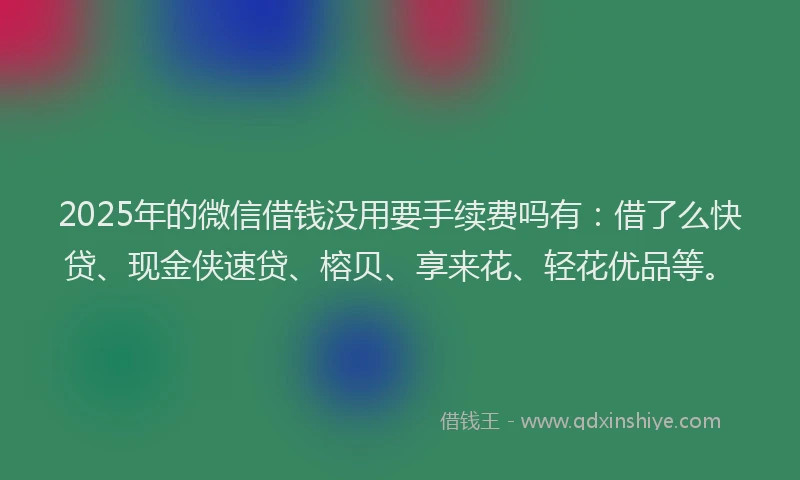 2025年的微信借钱没用要手续费吗有：借了么快贷、现金侠速贷、榕贝、享来花、轻花优品等。