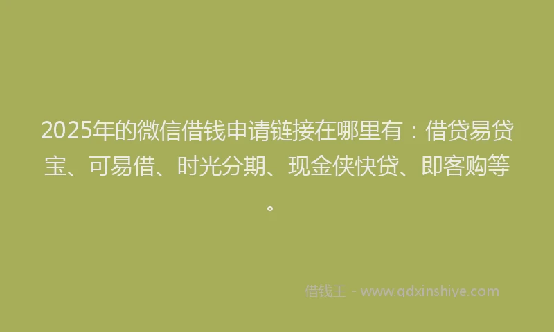 2025年的微信借钱申请链接在哪里有：借贷易贷宝、可易借、时光分期、现金侠快贷、即客购等。