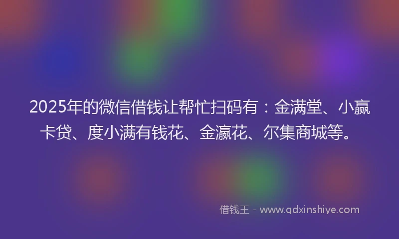 2025年的微信借钱让帮忙扫码有：金满堂、小赢卡贷、度小满有钱花、金瀛花、尔集商城等。