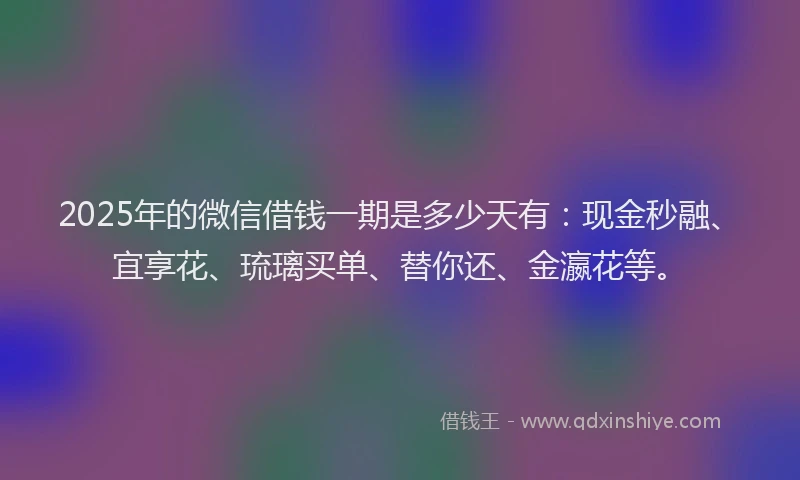 2025年的微信借钱一期是多少天有：现金秒融、宜享花、琉璃买单、替你还、金瀛花等。