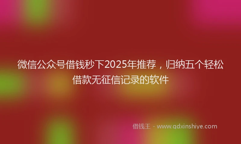 微信公众号借钱秒下2025年推荐，归纳五个轻松借款无征信记录的软件