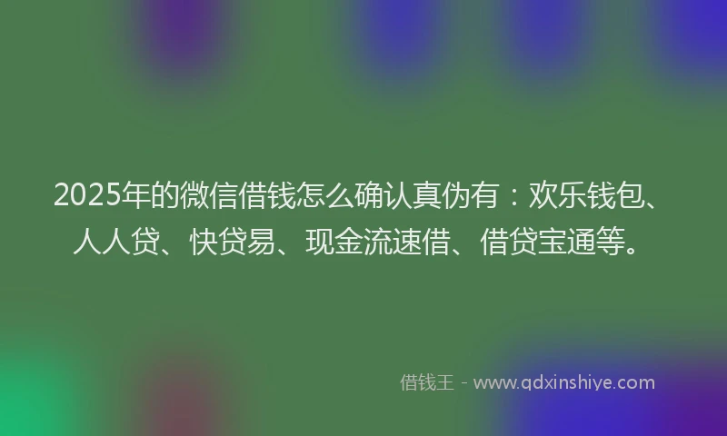 2025年的微信借钱怎么确认真伪有：欢乐钱包、人人贷、快贷易、现金流速借、借贷宝通等。
