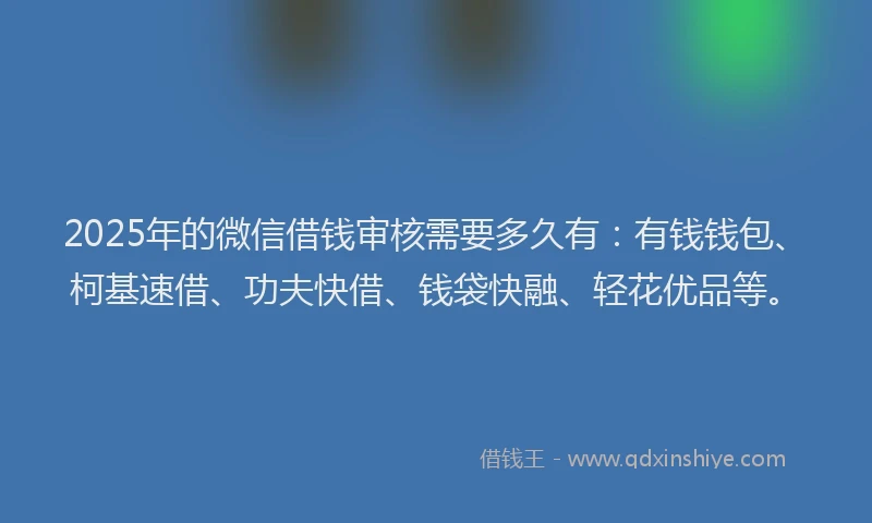 2025年的微信借钱审核需要多久有：有钱钱包、柯基速借、功夫快借、钱袋快融、轻花优品等。