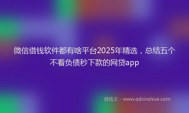 微信借钱软件都有啥平台2025年精选，总结五个不看负债秒下款的网贷app