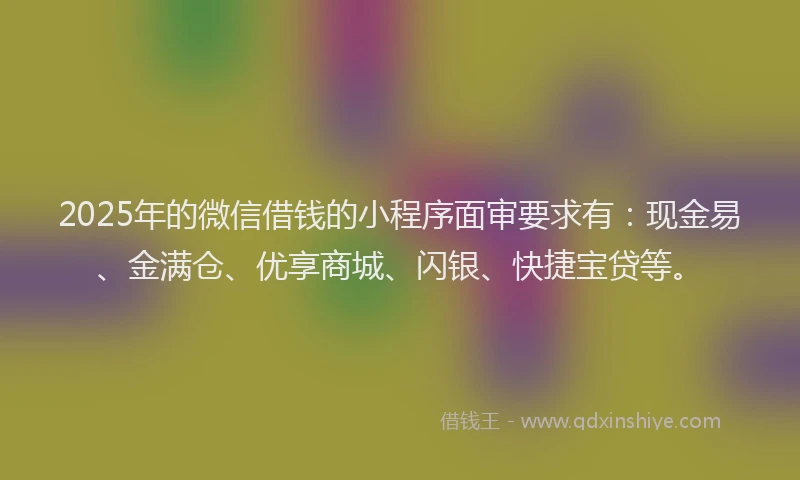 2025年的微信借钱的小程序面审要求有：现金易、金满仓、优享商城、闪银、快捷宝贷等。