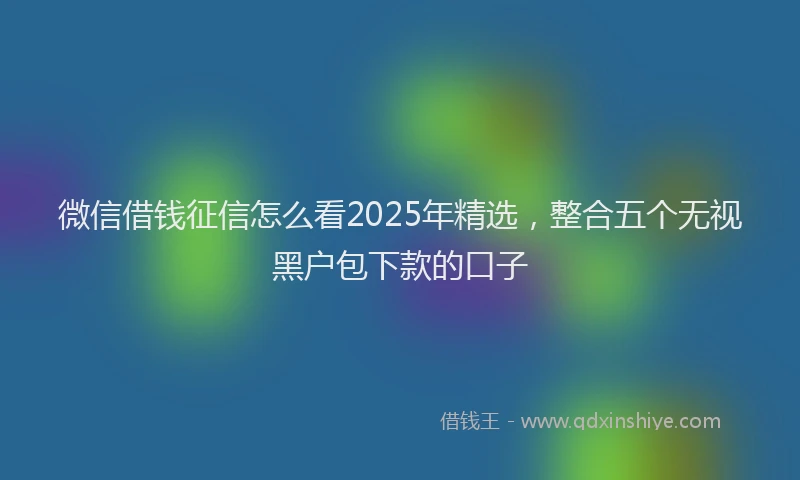 微信借钱征信怎么看2025年精选，整合五个无视黑户包下款的口子
