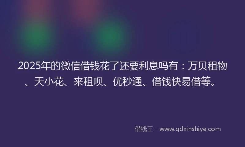 2025年的微信借钱花了还要利息吗有：万贝租物、天小花、来租呗、优秒通、借钱快易借等。