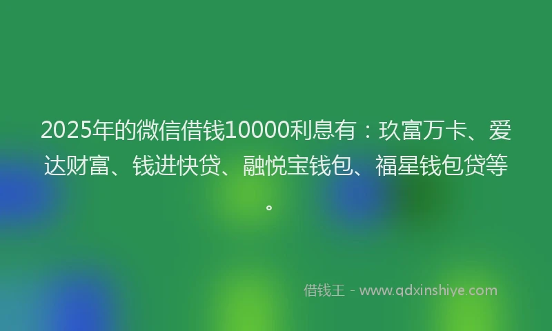 2025年的微信借钱10000利息有：玖富万卡、爱达财富、钱进快贷、融悦宝钱包、福星钱包贷等。