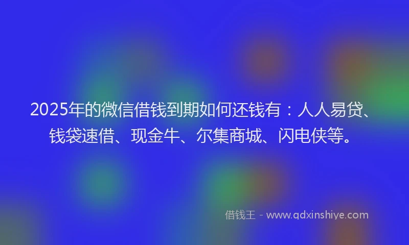 2025年的微信借钱到期如何还钱有：人人易贷、钱袋速借、现金牛、尔集商城、闪电侠等。