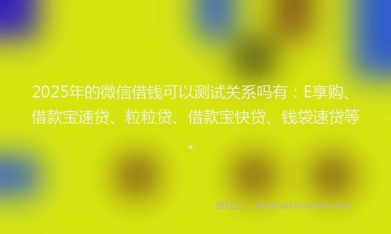 2025年的微信借钱可以测试关系吗有：E享购、借款宝速贷、粒粒贷、借款宝快贷、钱袋速贷等。