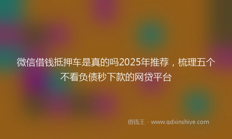 微信借钱抵押车是真的吗2025年推荐，梳理五个不看负债秒下款的网贷平台