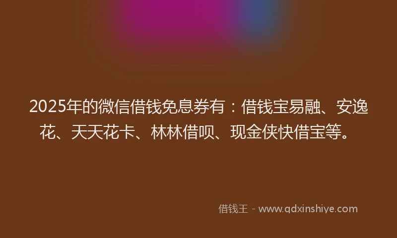 2025年的微信借钱免息券有：借钱宝易融、安逸花、天天花卡、林林借呗、现金侠快借宝等。