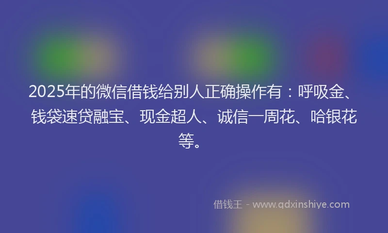 2025年的微信借钱给别人正确操作有：呼吸金、钱袋速贷融宝、现金超人、诚信一周花、哈银花等。