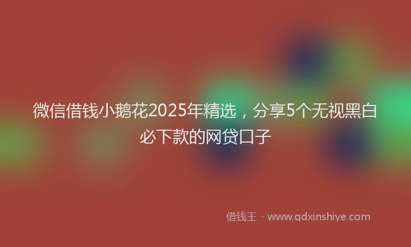 微信借钱小鹅花2025年精选，分享5个无视黑白必下款的网贷口子